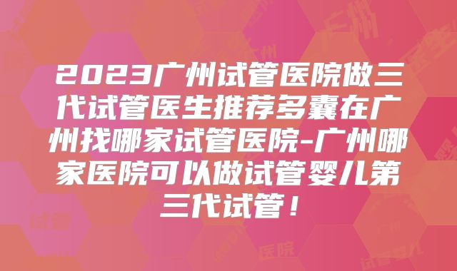 2023广州试管医院做三代试管医生推荐多囊在广州找哪家试管医院-广州哪家医院可以做试管婴儿第三代试管！