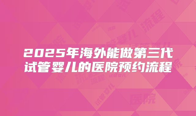 2025年海外能做第三代试管婴儿的医院预约流程