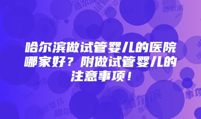 哈尔滨做试管婴儿的医院哪家好？附做试管婴儿的注意事项！