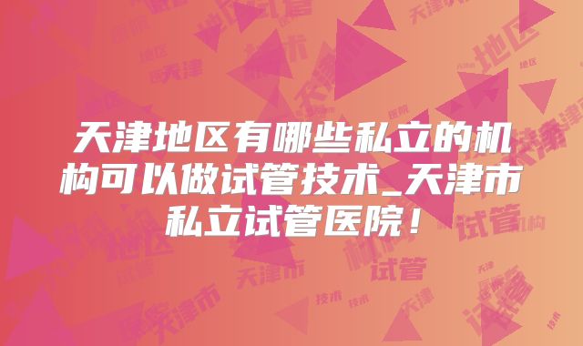 天津地区有哪些私立的机构可以做试管技术_天津市私立试管医院!