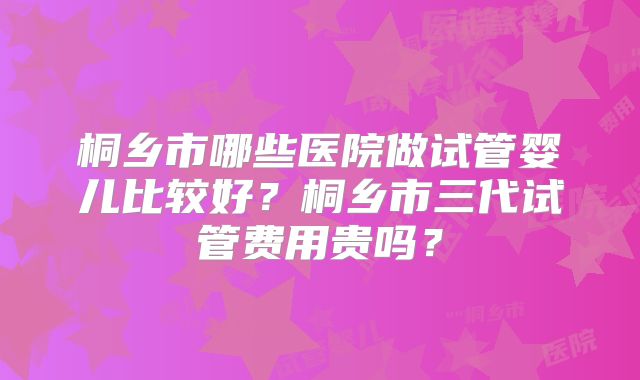 桐乡市哪些医院做试管婴儿比较好?桐乡市三代试管费用贵吗?