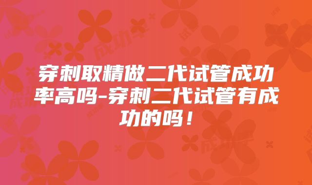 穿刺取精做二代试管成功率高吗-穿刺二代试管有成功的吗！