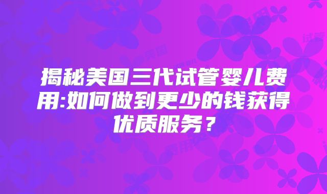 揭秘美国三代试管婴儿费用:如何做到更少的钱获得优质服务?