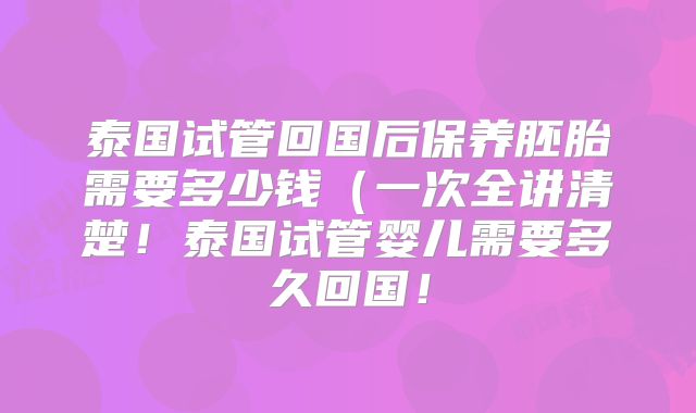 泰国试管回国后保养胚胎需要多少钱（一次全讲清楚！泰国试管婴儿需要多久回国！