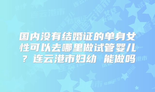 国内没有结婚证的单身女性可以去哪里做试管婴儿？连云港市妇幼 能做吗