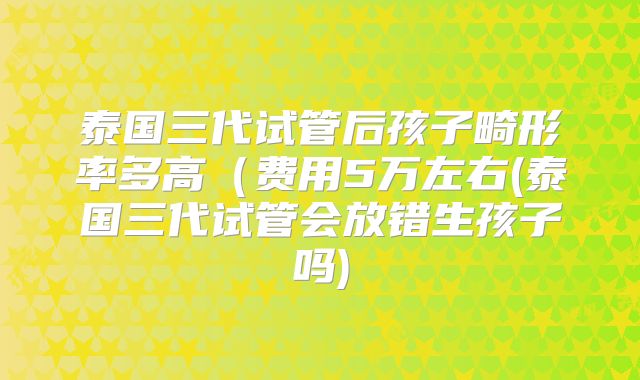 泰国三代试管后孩子畸形率多高（费用5万左右(泰国三代试管会放错生孩子吗)