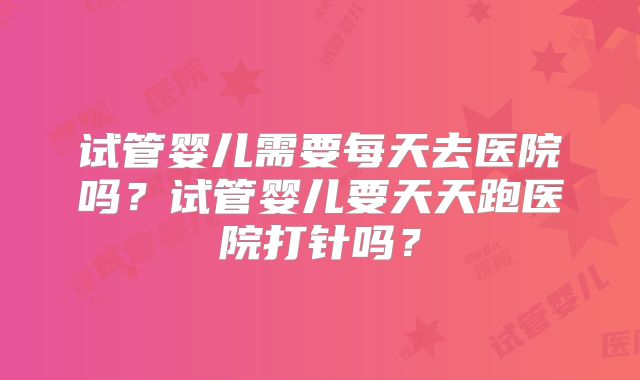 试管婴儿需要每天去医院吗？试管婴儿要天天跑医院打针吗？