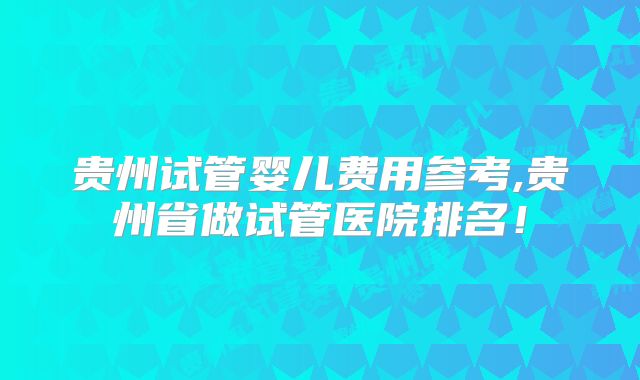 贵州试管婴儿费用参考,贵州省做试管医院排名！