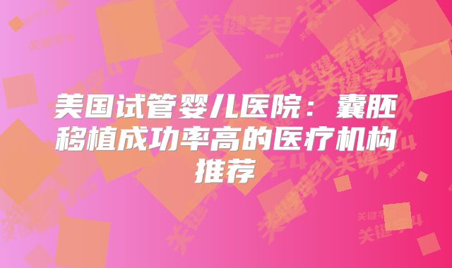 美国试管婴儿医院：囊胚移植成功率高的医疗机构推荐