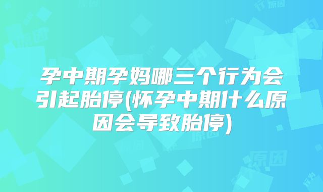 孕中期孕妈哪三个行为会引起胎停(怀孕中期什么原因会导致胎停)
