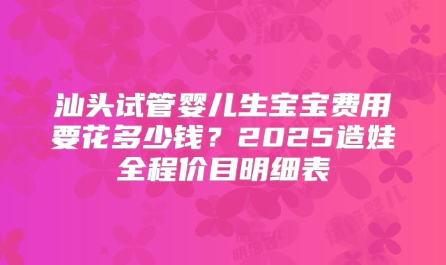 汕头试管婴儿生宝宝费用要花多少钱?2025造娃全程价目明细表