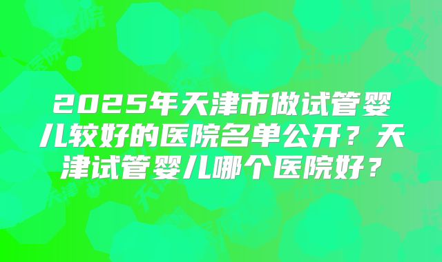 2025年天津市做试管婴儿较好的医院名单公开？天津试管婴儿哪个医院好？