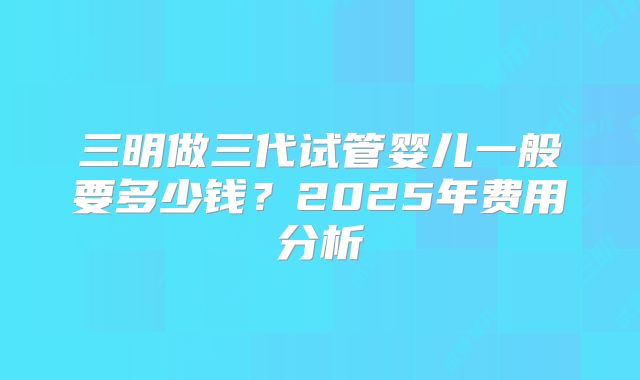 三明做三代试管婴儿一般要多少钱？2025年费用分析