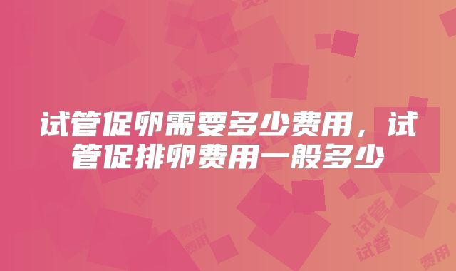 试管促卵需要多少费用，试管促排卵费用一般多少