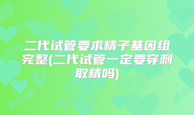二代试管要求精子基因组完整(二代试管一定要穿刺取精吗)