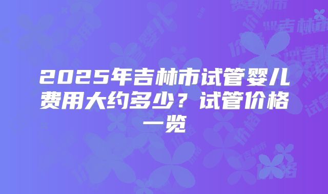 2025年吉林市试管婴儿费用大约多少？试管价格一览