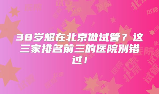 38岁想在北京做试管？这三家排名前三的医院别错过！