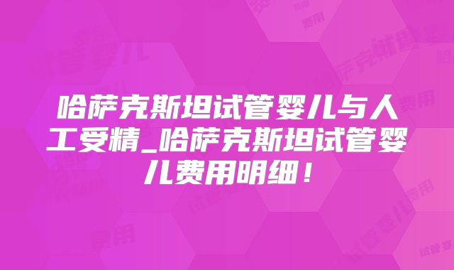 哈萨克斯坦试管婴儿与人工受精_哈萨克斯坦试管婴儿费用明细！