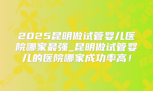 2025昆明做试管婴儿医院哪家最强_昆明做试管婴儿的医院哪家成功率高！