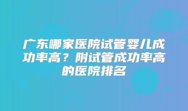 广东哪家医院试管婴儿成功率高?附试管成功率高的医院排名