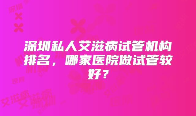 深圳私人艾滋病试管机构排名,哪家医院做试管较好?