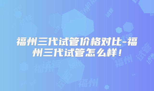 福州三代试管价格对比-福州三代试管怎么样!