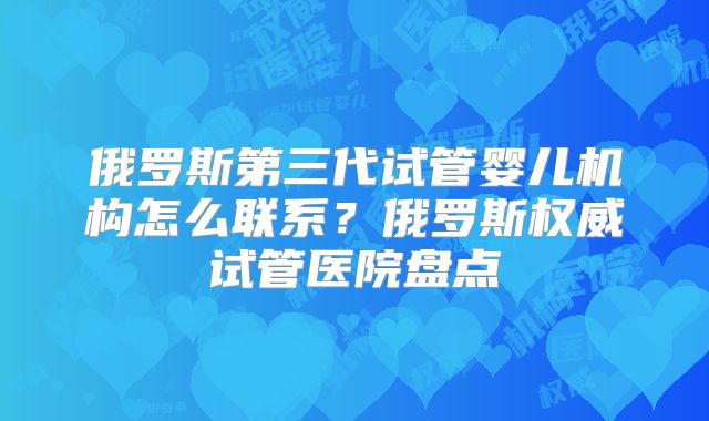 俄罗斯第三代试管婴儿机构怎么联系？俄罗斯权威试管医院盘点