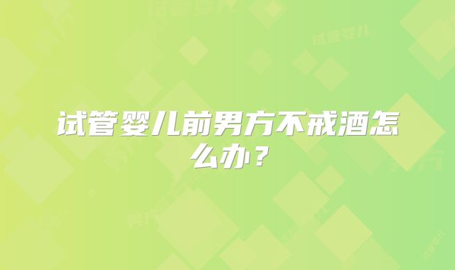 试管婴儿前男方不戒酒怎么办？