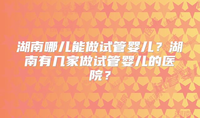 湖南哪儿能做试管婴儿？湖南有几家做试管婴儿的医院？
