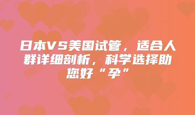 日本VS美国试管，适合人群详细剖析，科学选择助您好“孕”
