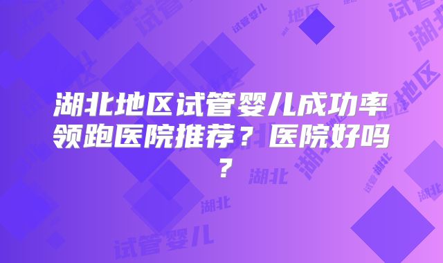 湖北地区试管婴儿成功率领跑医院推荐？医院好吗？