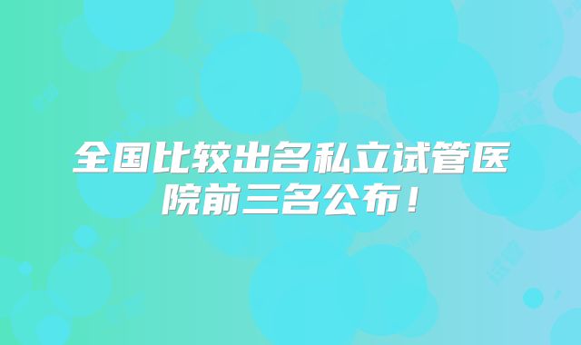 全国比较出名私立试管医院前三名公布！