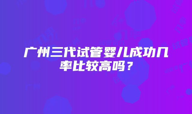 广州三代试管婴儿成功几率比较高吗？