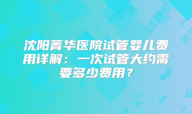 沈阳菁华医院试管婴儿费用详解：一次试管大约需要多少费用？
