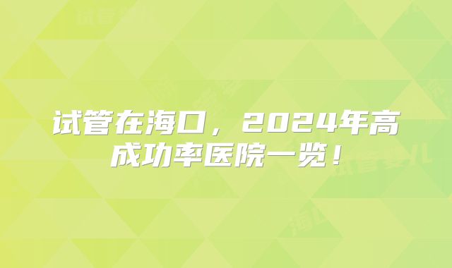 试管在海口，2024年高成功率医院一览！