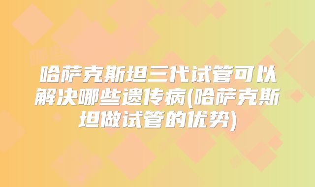 哈萨克斯坦三代试管可以解决哪些遗传病(哈萨克斯坦做试管的优势)