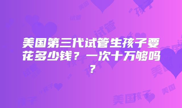 美国第三代试管生孩子要花多少钱?一次十万够吗?