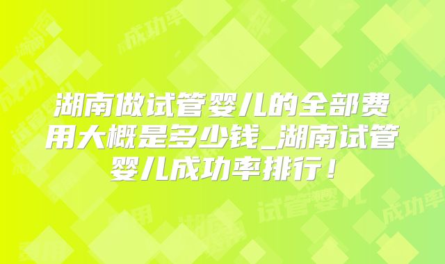湖南做试管婴儿的全部费用大概是多少钱_湖南试管婴儿成功率排行！