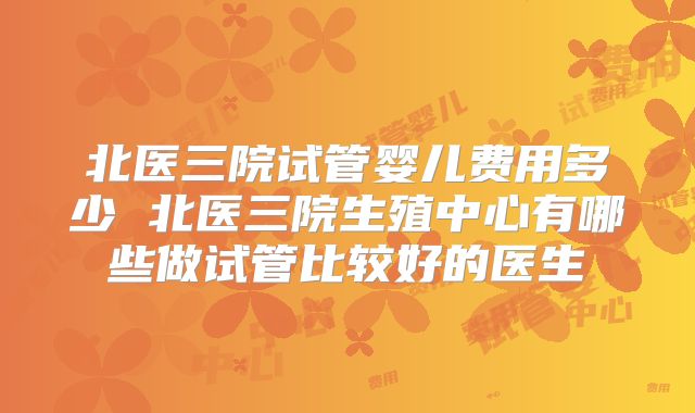 北医三院试管婴儿费用多少 北医三院生殖中心有哪些做试管比较好的医生