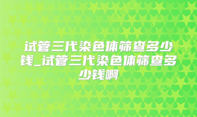 试管三代染色体筛查多少钱_试管三代染色体筛查多少钱啊
