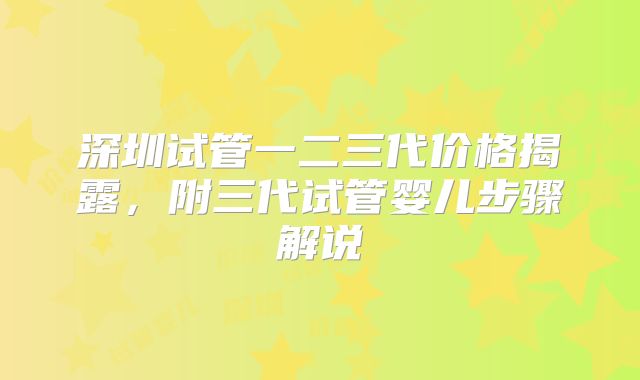 深圳试管一二三代价格揭露,附三代试管婴儿步骤解说
