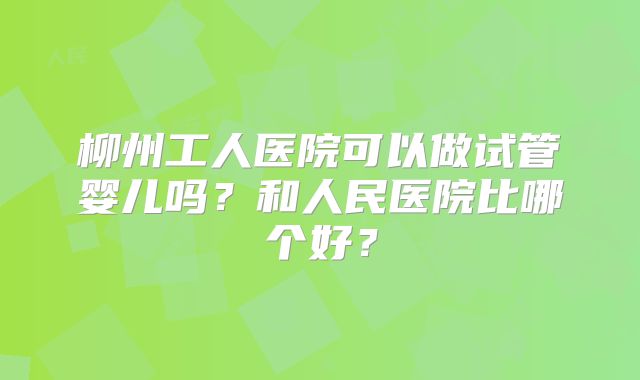 柳州工人医院可以做试管婴儿吗？和人民医院比哪个好？