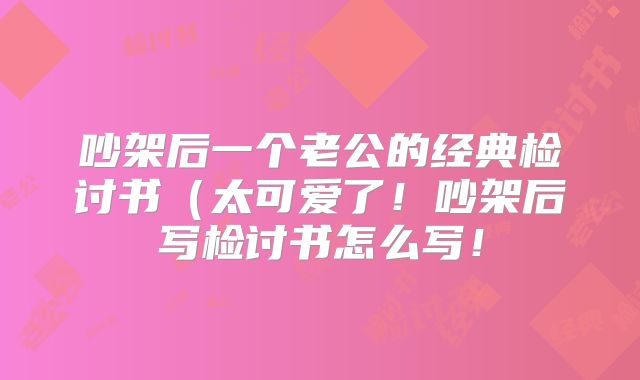 吵架后一个老公的经典检讨书（太可爱了！吵架后写检讨书怎么写！