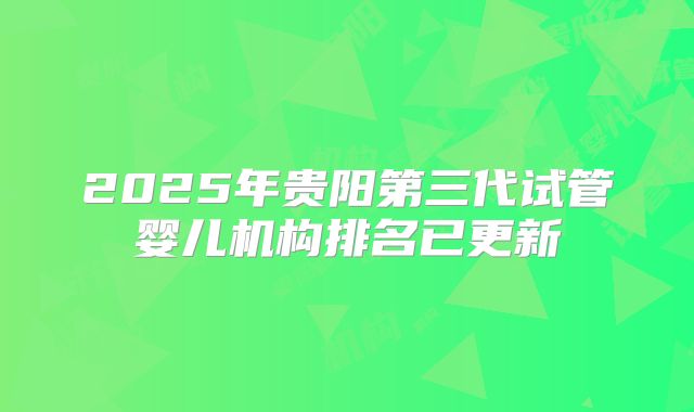 2025年贵阳第三代试管婴儿机构排名已更新