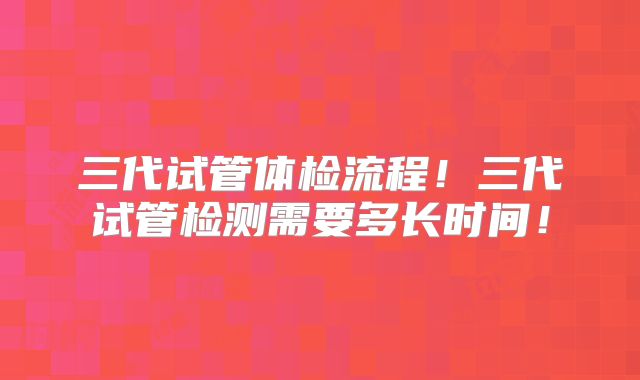 三代试管体检流程！三代试管检测需要多长时间！
