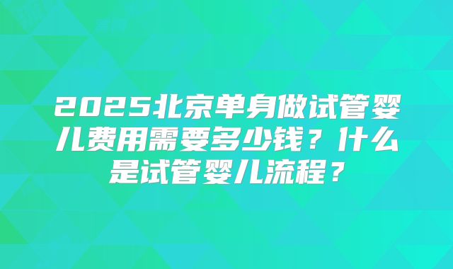2025北京单身做试管婴儿费用需要多少钱?什么是试管婴儿流程?