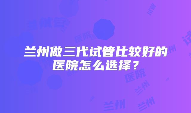 兰州做三代试管比较好的医院怎么选择？