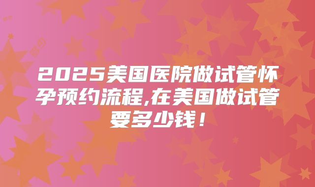 2025美国医院做试管怀孕预约流程,在美国做试管要多少钱!