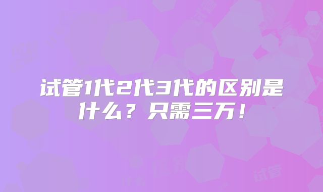 试管1代2代3代的区别是什么？只需三万！