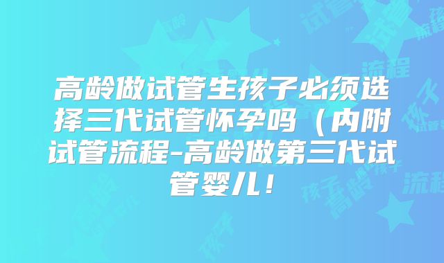 高龄做试管生孩子必须选择三代试管怀孕吗（内附试管流程-高龄做第三代试管婴儿！